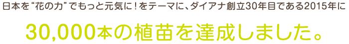 日本を「花の力」でもっと元気に！をテーマに、ダイアナ創立30年目である2015年に30,0000本の植苗を達成しました。