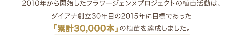 2010年から開始したフラワージェンヌプロジェクトでは、ダイアナ創立30年目の2015年に目標であった「累計30,000本」の食苗を達成しました。