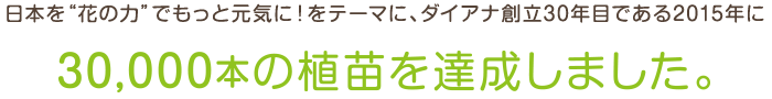 日本を「花の力」でもっと元気に！をテーマに、ダイアナ創立30年目である2015年に30,0000本の植苗を達成しました。