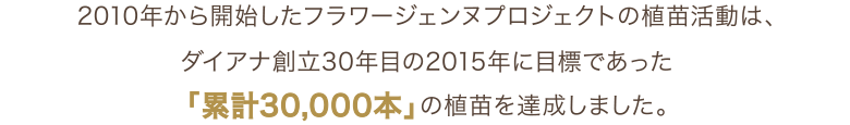 2010年から開始したフラワージェンヌプロジェクトでは、ダイアナ創立30年目の2015年に目標であった「累計30,000本」の食苗を達成しました。