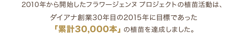 2010年から開始したフラワージェンヌ プロジェクトでは、ダイアナ創業30年目の2015年に目標であった「累計30,000本」の植苗を達成しました。