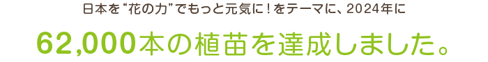 日本を「花の力」でもっと元気に！をテーマに、2024年に62,000本の植苗を達成しました。